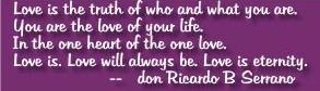 Love is the truth of who and what you are. You are the love of your life. In the one heart of the one love. Love is. Love will always be. Love is eternity. - don Ricardo B Serrano